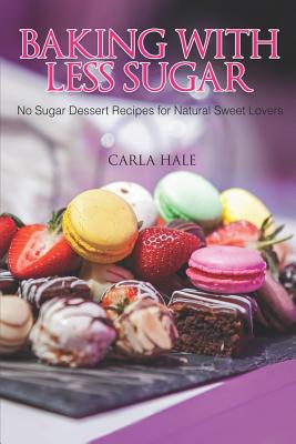 Baking with Less Sugar: No Sugar Dessert Recipes for Natural Sweet Lovers - Hale, Carla