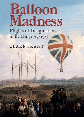 Balloon Madness: Flights of Imagination in Britain, 1783-1786 - Brant, Clare