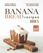 Banana Bread Recipes - Book 5: Every Kind of Banana Bread You Could Think Of and Beyond!