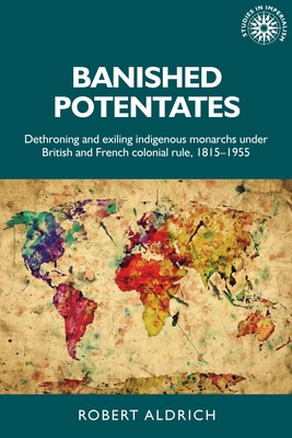 Banished Potentates: Dethroning and Exiling Indigenous Monarchs Under British and French Colonial Rule, 1815-1955 - Aldrich, Robert