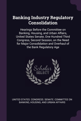 Banking Industry Regulatory Consolidation: Hearings Before the Committee on Banking, Housing, and Urban Affairs, United States Senate, One Hundred Third Congress, Second Session, on the Need for Major Consolidation and Overhaul of the Bank Regulatory Age - United States Congress Senate Committ (Creator)