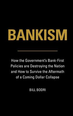 Bankism: How the Government's Bank-First Policies are Destroying the Nation and How to Survive the Aftermath of a Coming Dollar Collapse - Bodri, Bill