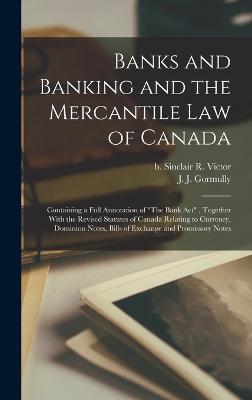 Banks and Banking and the Mercantile law of Canada: Containing a Full Annotation of "The Bank Act", Together With the Revised Statutes of Canada Relating to Currency, Dominion Notes, Bills of Exchange and Promissory Notes - Gormully, J J, and Sinclair, R Victor B