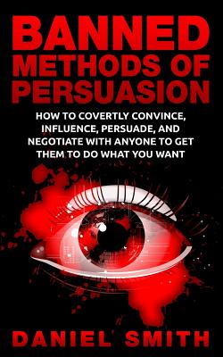 Banned Methods Of Persuasion: How To Covertly Convince, Influence, Persuade, And Negotiate With Anyone To Get Them To Do What You Want - Smith, Daniel