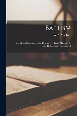 Baptism [microform]: Its Mode and Meaning at the Time of Our Lord: Historically and Philologically Investigated - MacKay, W a (William Alexander) 18 (Creator)