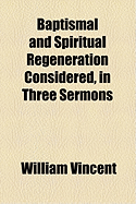 Baptismal and Spiritual Regeneration Considered, in Three Sermons - Vincent, William