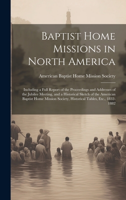 Baptist Home Missions in North America: Including a Full Report of the Proceedings and Addresses of the Jubilee Meeting, and a Historical Sketch of the American Baptist Home Mission Society, Historical Tables, Etc., 1832-1882 - American Baptist Home Mission Society (Creator)