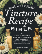 Barbara O'Neill Tincture Recipe Bible: 150+ Ancient Herbal Elixirs and Powerful Natural Remedies for Deep Healing and Greater Wellbeing