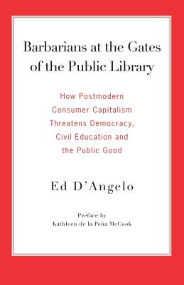 Barbarians at the Gates of the Public Library: How Postmodern Consumer Capitalism Threatens Democracy, Civil Education and the Public Good - D'Angelo, Ed, and De La Pea McCook, Kathleen (Preface by)
