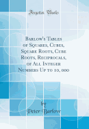Barlow's Tables of Squares, Cubes, Square Roots, Cube Roots, Reciprocals, of All Integer Numbers Up to 10, 000 (Classic Reprint)