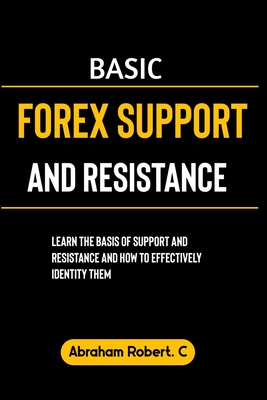 Basic Forex Support And Resistance: Learning The Basic of Support and Resistance and How to Effectively Identify Them - Robert C, Abraham