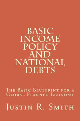 Basic Income Policy and National Debts: The Basic Blueprint for a Global Planned Economy - Smith, Justin R