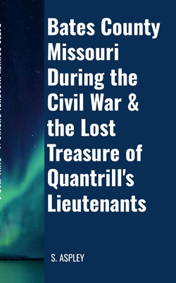 BATES COUNTY MISSOURI DURING the CIVIL WAR & the LOST TREASURE of QUANTRILL'S LIEUTENANTS - Aspley, S