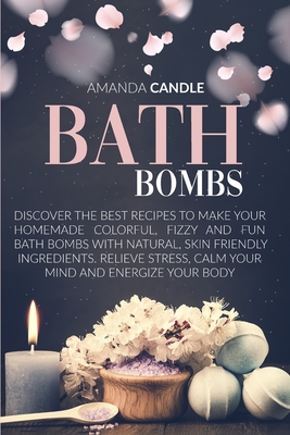Bath Bombs: Discover the Best Recipes to Make Your Homemade Colorful, Fizzy and Fun Bath Bombs with Natural, Skin Friendly Ingredients. Relieve Stress, Calm Your Mind and Energize Your Body - Candle, Amanda