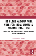 'Be Clear Kashmir will Vote for India' Jammu & Kashmir 1947-1953: Reporting the Contemporary Understanding of the Unreported