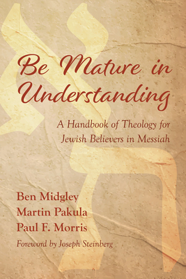 Be Mature in Understanding: A Handbook of Theology for Jewish Believers in Messiah - Midgley, Ben, and Pakula, Martin, and Morris, Paul F