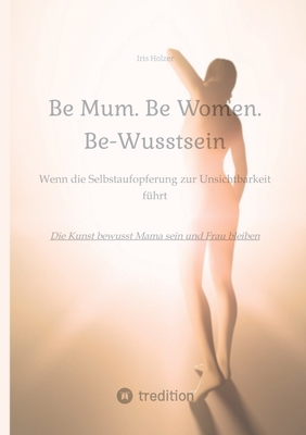 Be Mum. Be Woman. Be-Wusstsein: Wenn die Selbstaufgabe zur Unsichtbarkeit f?hrt - Die Kunst bewusst Mama sein und Frau bleiben - Holzer, Iris