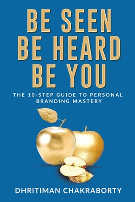 Be Seen, Be Heard, Be You: The 10-Step Guide to Personal Branding Mastery - Dhritiman Chakraborty