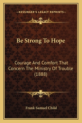 Be Strong to Hope: Courage and Comfort That Concern the Ministry of Trouble (1888) - Child, Frank Samuel