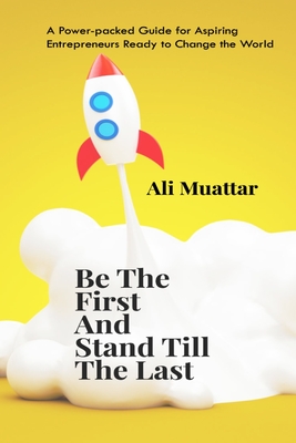 Be The First And Stand Till The Last: A Power-packed Guide for Aspiring Entrepreneurs Ready to Change the World - Muattar, Ali
