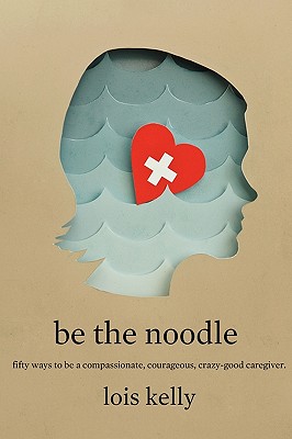 Be the Noddle: Fifty Ways to Be a Compassionate, Courageous, Crazy-Good Caregiver - Kelly, Lois