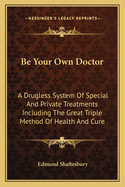 Be Your Own Doctor: A Drugless System of Special and Private Treatments Including the Great Triple Method of Health and Cure