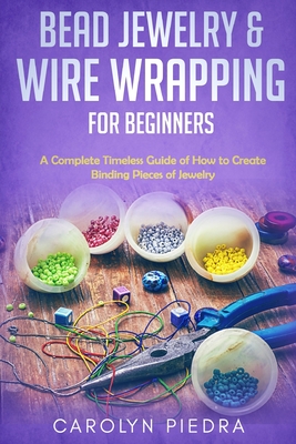 Bead Jewelry & Wire Wrapping for Beginners: A Complete Timeless Guide of How to Create Binding Pieces of Jewelry (Including The Top Easy To Follow Projects to Get You Started) - Piedra, Carolyn