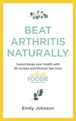 Beat Arthritis Naturally: Supercharge your health with 65 recipes and lifestyle tips from Arthritis Foodie - Johnson, Emily