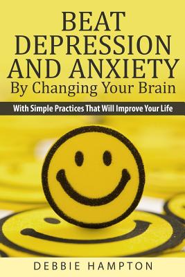 Beat Depression And Anxiety By Changing Your Brain: With Simple Practices That Will Improve Your Life - Hampton, Debbie