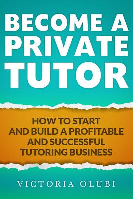 Become A Private Tutor: How To Start And Build A Profitable And Successful Tutoring Business - Olubi, Victoria