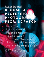 Become a Professional Photographer from Scratch: How To Understand Photography Techniques, Choose Cameras, And Build Income As A Photographer