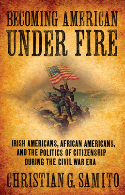Becoming American under Fire: Irish Americans, African Americans, and the Politics of Citizenship during the Civil War Era - Samito, Christian G.