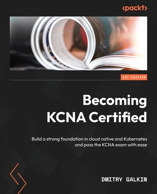 Becoming KCNA Certified: Build a strong foundation in cloud native and Kubernetes and pass the KCNA exam with ease - Galkin, Dmitry