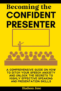 Becoming the Confident Presenter: A Comprehensive Guide on How to Ditch Your Speech Anxiety and Unlock the Secrets to Highly Effective Speaking and Presentation Skills