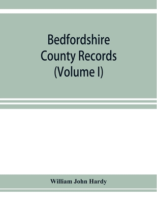 Bedfordshire County records. Notes and extracts from the county records Comprised in the Quarter Sessions Rolls from 1714 to 1832. (Volume I) - John Hardy, William