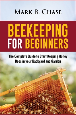 Beekeeping for Beginners: The Complete Guide to Start Keeping Honey Bees in your Backyard and Garden - Chase, Mark B