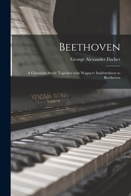 Beethoven: a Character Study Together With Wagner's Indebtedness to Beethoven - Fischer, George Alexander