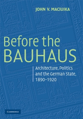 Before the Bauhaus: Architecture, Politics, and the German State, 1890-1920 - Maciuika, John V.