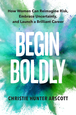 Begin Boldly: How Women Can Reimagine Risk, Embrace Uncertainty & Launch a Brilliant Career - Arscott, Christie Hunter, and Myers, Betsy (Foreword by)