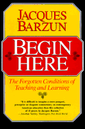 Begin Here: The Forgotten Conditions of Teaching and Learning - Barzun, Jacques