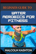 Beginner Guide to Water Aerobics for Fitness: Master Aquatic Exercises, Aqua Workouts, And Pool Fitness Techniques For Weight Loss, Cardiovascular Health, And Muscle Toning