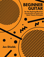 Beginner Guitar for the Aspiring Musician: Introduction to Guitar and Basic Theory Principles