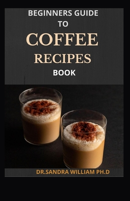 Beginners Guide to Coffee Recipes Book: 40 DIY Coffee and Espresso Drinks to Make at Home - William Ph D, Dr Sandra