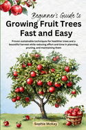Beginner's Guide to Growing Fruit Trees Fast and Easy: Proven sustainable techniques for healthier trees and a bountiful harvest while reducing effort and time in planting, pruning and maintaining them