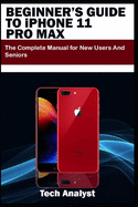 BEGINNER'S GUIDE TO iPHONE 11 PRO MAX: The Complete Manual for New Users and Seniors