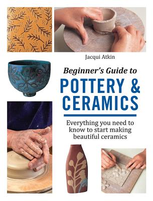 Beginner's Guide to Pottery & Ceramics: Everything You Need to Know to Start Making Beautiful Ceramics - Atkin, Jacqui