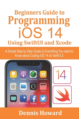Beginners Guide to Programming iOS 14 Using SwiftUI and Xcode: A Simple Step by Step Guide to Everything You need to Know about Coding iOS 14 on Swift 5.2 - Howard, Dennis