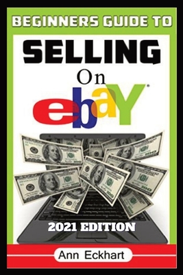 Beginner's Guide To Selling On Ebay 2021 Edition: Step-By-Step Instructions for How To Source, List & Ship Online for Maximum Profits - Eckhart, Ann
