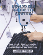 Beginners Guide to Sewing: Easy Step by Step Lessons for Creating Your Own Wardrobe, good for Newbies and Pros Alike.