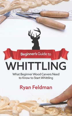 Beginner's Guide to Whittling: What Beginner Wood Carvers Need to Know to Start Whittling - Feldman, Ryan